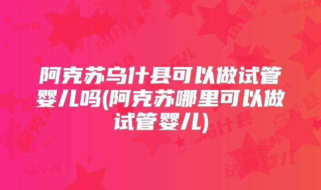 阿克苏乌什县可以做试管婴儿吗(阿克苏哪里可以做试管婴儿)