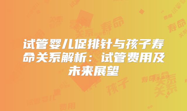 试管婴儿促排针与孩子寿命关系解析：试管费用及未来展望
