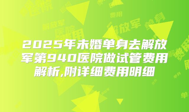 2025年未婚单身去解放军第940医院做试管费用解析,附详细费用明细