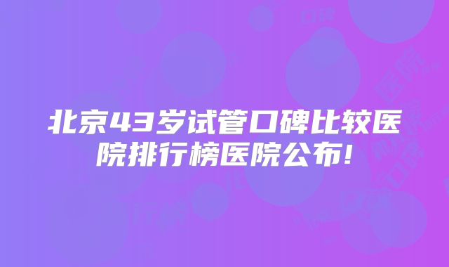 北京43岁试管口碑比较医院排行榜医院公布!