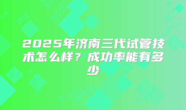 2025年济南三代试管技术怎么样？成功率能有多少
