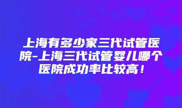 上海有多少家三代试管医院-上海三代试管婴儿哪个医院成功率比较高!