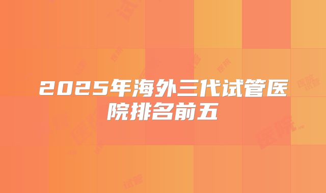 2025年海外三代试管医院排名前五