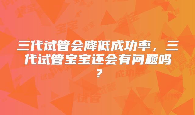 三代试管会降低成功率，三代试管宝宝还会有问题吗？