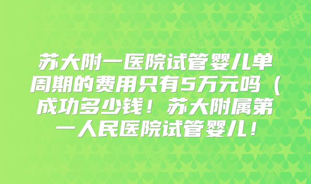 苏大附一医院试管婴儿单周期的费用只有5万元吗（成功多少钱！苏大附属第一人民医院试管婴儿！
