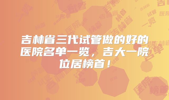 吉林省三代试管做的好的医院名单一览，吉大一院位居榜首！