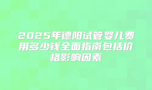 2025年德阳试管婴儿费用多少钱全面指南包括价格影响因素