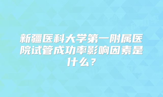 新疆医科大学第一附属医院试管成功率影响因素是什么?