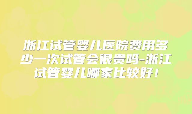 浙江试管婴儿医院费用多少一次试管会很贵吗-浙江试管婴儿哪家比较好!
