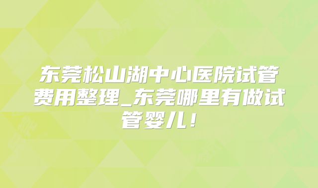 东莞松山湖中心医院试管费用整理_东莞哪里有做试管婴儿！