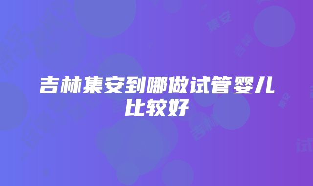 吉林集安到哪做试管婴儿比较好