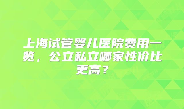 上海试管婴儿医院费用一览，公立私立哪家性价比更高？