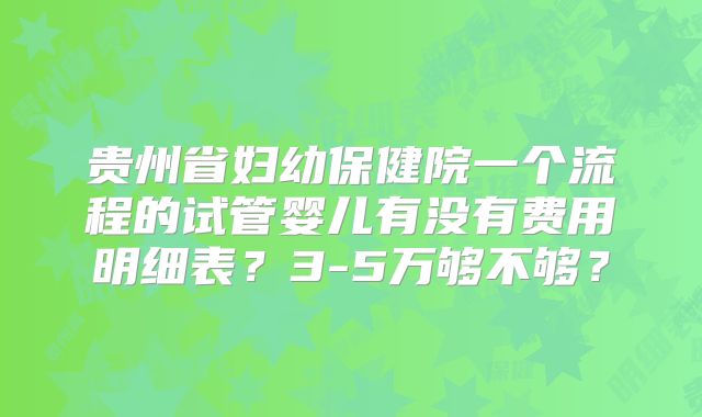 贵州省妇幼保健院一个流程的试管婴儿有没有费用明细表？3-5万够不够？