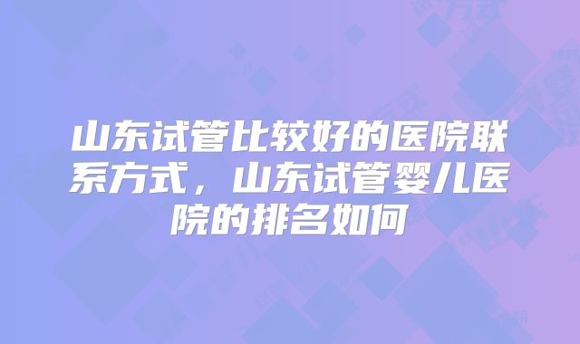 山东试管比较好的医院联系方式，山东试管婴儿医院的排名如何