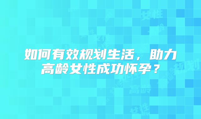如何有效规划生活，助力高龄女性成功怀孕？