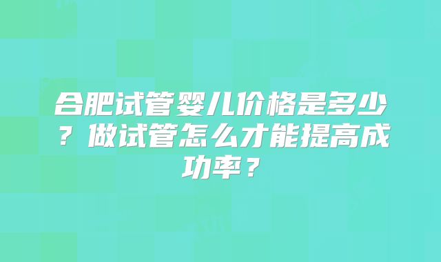 合肥试管婴儿价格是多少？做试管怎么才能提高成功率？