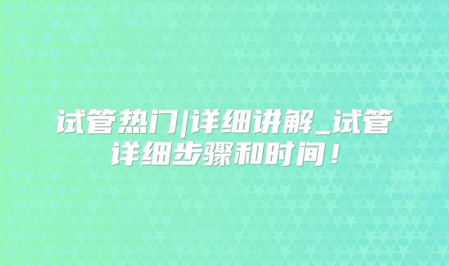 试管热门|详细讲解_试管详细步骤和时间!
