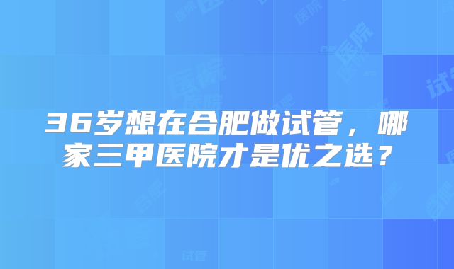 36岁想在合肥做试管,哪家三甲医院才是优之选?
