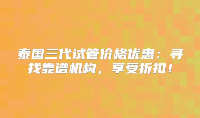 泰国三代试管价格优惠:寻找靠谱机构,享受折扣!