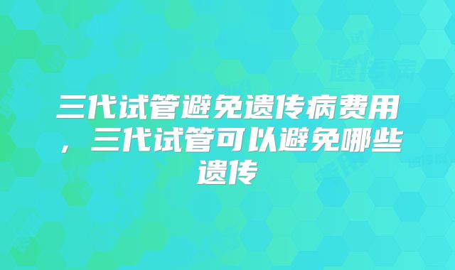 三代试管避免遗传病费用，三代试管可以避免哪些遗传