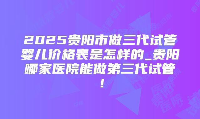 2025贵阳市做三代试管婴儿价格表是怎样的_贵阳哪家医院能做第三代试管！