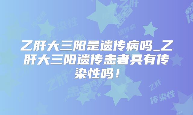 乙肝大三阳是遗传病吗_乙肝大三阳遗传患者具有传染性吗！
