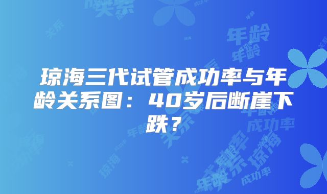 琼海三代试管成功率与年龄关系图：40岁后断崖下跌？