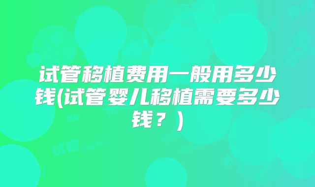 试管移植费用一般用多少钱(试管婴儿移植需要多少钱？)