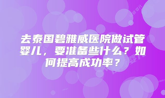 去泰国碧雅威医院做试管婴儿，要准备些什么？如何提高成功率？