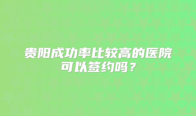 贵阳成功率比较高的医院可以签约吗?