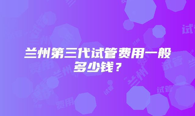 兰州第三代试管费用一般多少钱？