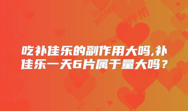 吃补佳乐的副作用大吗,补佳乐一天6片属于量大吗？