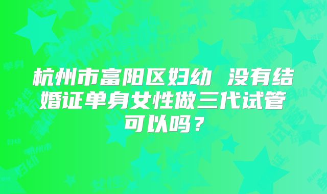 杭州市富阳区妇幼 没有结婚证单身女性做三代试管可以吗？