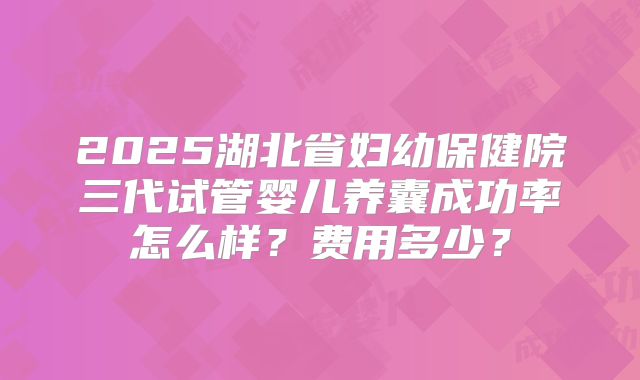 2025湖北省妇幼保健院三代试管婴儿养囊成功率怎么样？费用多少？