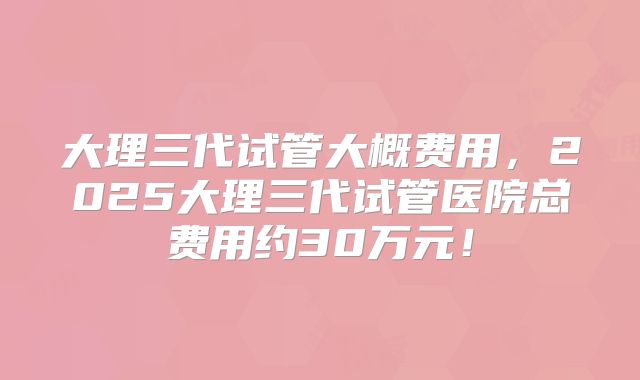 大理三代试管大概费用，2025大理三代试管医院总费用约30万元！