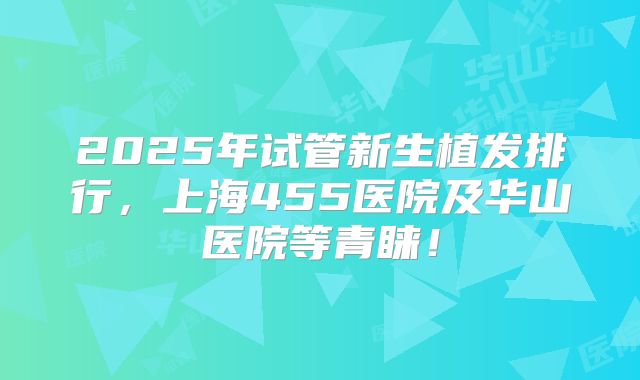 2025年试管新生植发排行,上海455医院及华山医院等青睐!