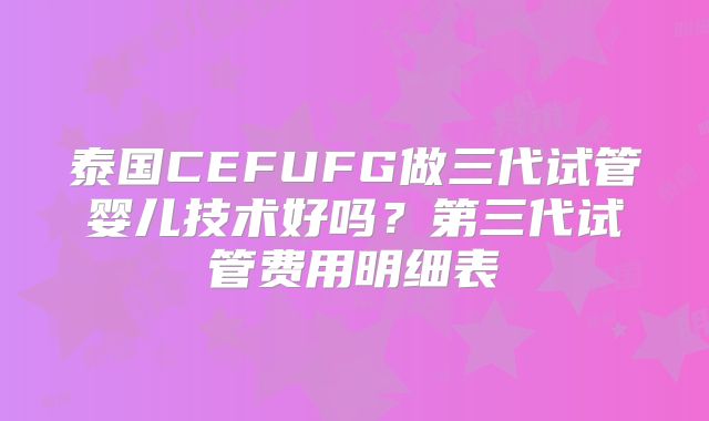 泰国CEFUFG做三代试管婴儿技术好吗？第三代试管费用明细表