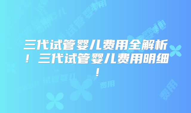 三代试管婴儿费用全解析！三代试管婴儿费用明细！
