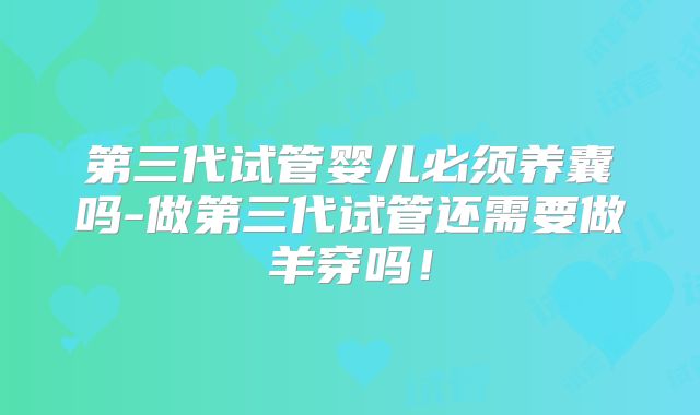 第三代试管婴儿必须养囊吗-做第三代试管还需要做羊穿吗！