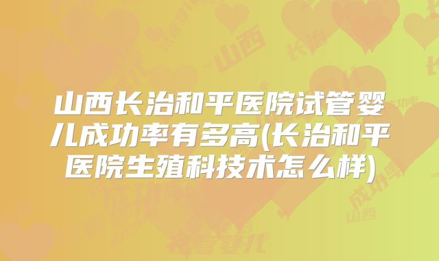 山西长治和平医院试管婴儿成功率有多高(长治和平医院生殖科技术怎么样)