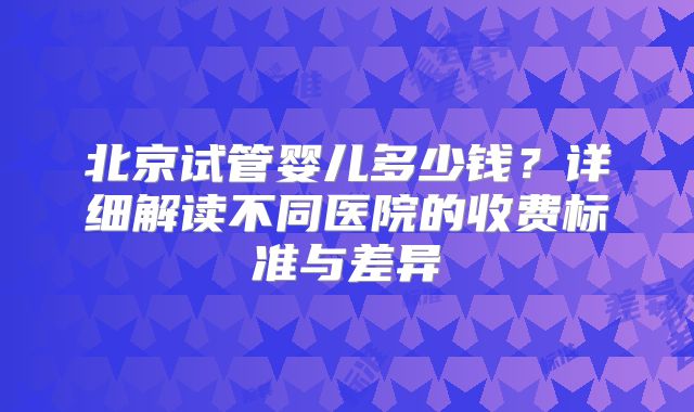北京试管婴儿多少钱？详细解读不同医院的收费标准与差异