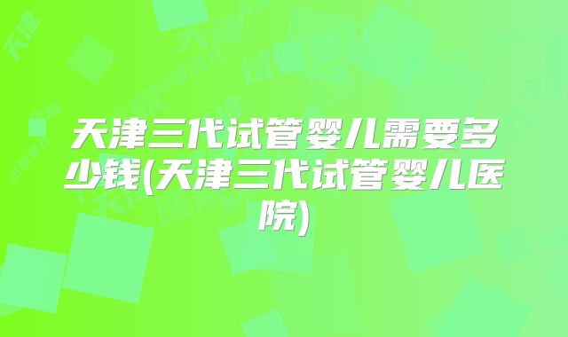 天津三代试管婴儿需要多少钱(天津三代试管婴儿医院)
