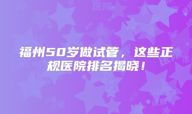 福州50岁做试管，这些正规医院排名揭晓！