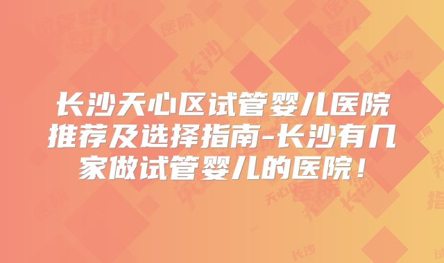 长沙天心区试管婴儿医院推荐及选择指南-长沙有几家做试管婴儿的医院！