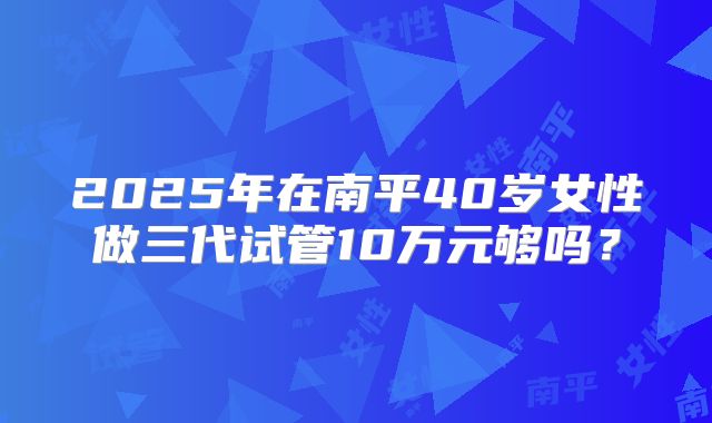2025年在南平40岁女性做三代试管10万元够吗？