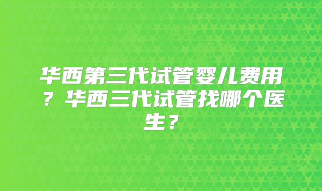 华西第三代试管婴儿费用？华西三代试管找哪个医生？