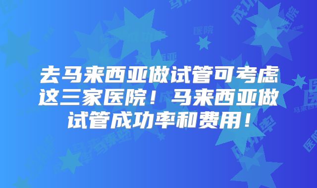去马来西亚做试管可考虑这三家医院！马来西亚做试管成功率和费用！