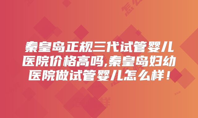 秦皇岛正规三代试管婴儿医院价格高吗,秦皇岛妇幼医院做试管婴儿怎么样！