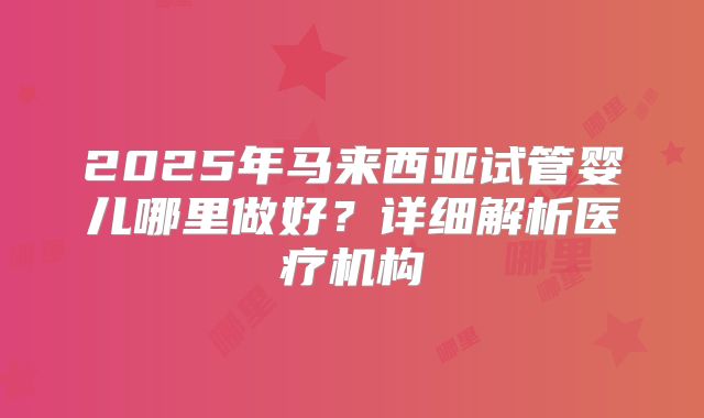 2025年马来西亚试管婴儿哪里做好？详细解析医疗机构