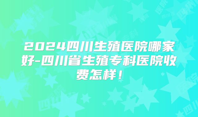 2024四川生殖医院哪家好-四川省生殖专科医院收费怎样!